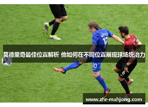 莫德里奇最佳位置解析 他如何在不同位置展现球场统治力