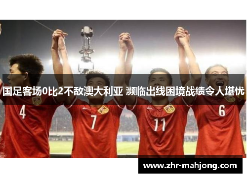 国足客场0比2不敌澳大利亚 濒临出线困境战绩令人堪忧 国足客场0比2不敌澳大利亚 濒临出线困境战绩令人堪忧