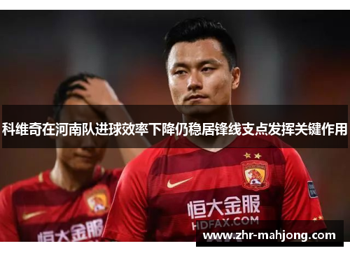 科维奇在河南队进球效率下降仍稳居锋线支点发挥关键作用