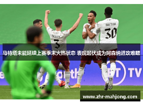 马特塔未能延续上赛季末火热状态 表现起伏成为阿森纳进攻难题