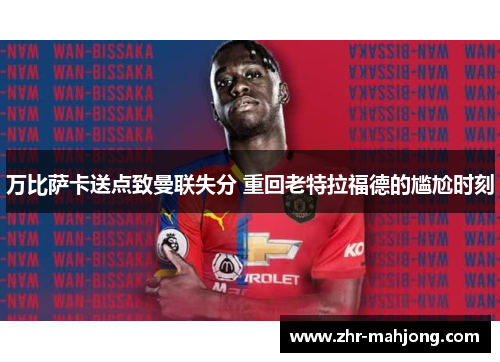 万比萨卡送点致曼联失分 重回老特拉福德的尴尬时刻 万比萨卡送点致曼联失分 重回老特拉福德的尴尬时刻