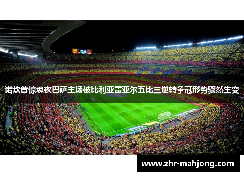 诺坎普惊魂夜巴萨主场被比利亚雷亚尔五比三逆转争冠形势骤然生变